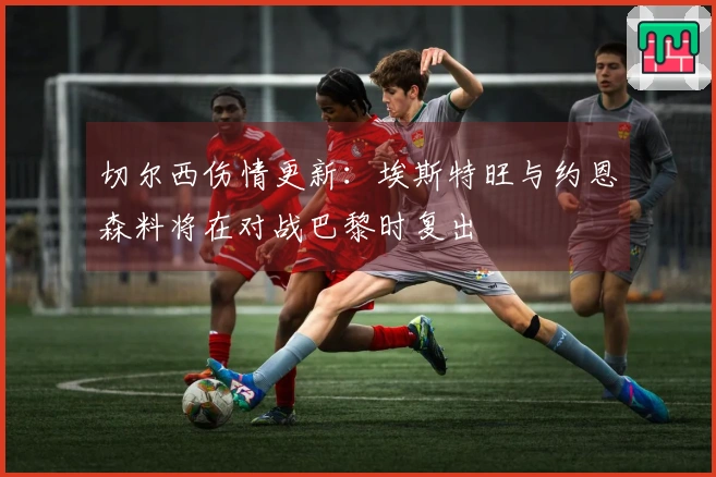 切尔西伤情更新：埃斯特旺与约恩森料将在对战巴黎时复出