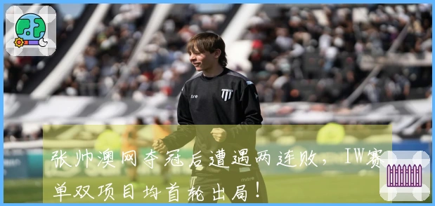 张帅澳网夺冠后遭遇两连败，IW赛单双项目均首轮出局！