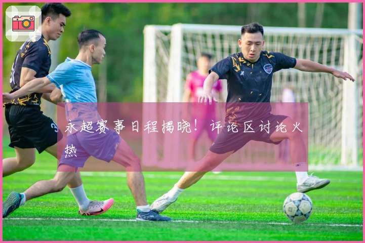 永超赛事日程揭晓！评论区讨论火热