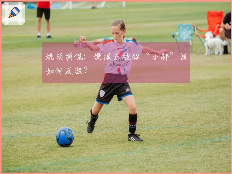 姚明调侃：樊振东被称“小胖”该如何反驳？