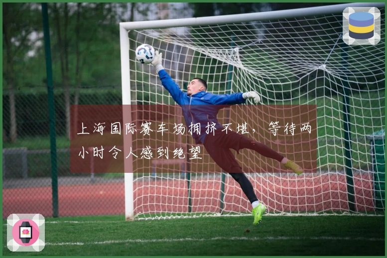 上海国际赛车场拥挤不堪，等待两小时令人感到绝望