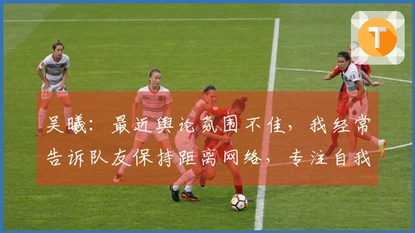 吴曦：最近舆论氛围不佳，我经常告诉队友保持距离网络，专注自我提升