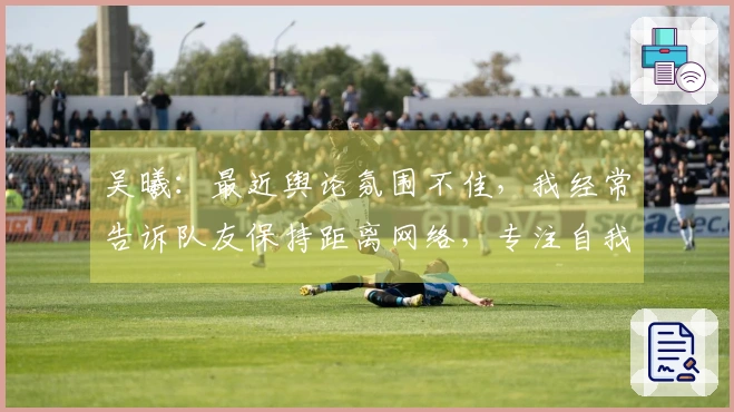 吴曦：最近舆论氛围不佳，我经常告诉队友保持距离网络，专注自我提升